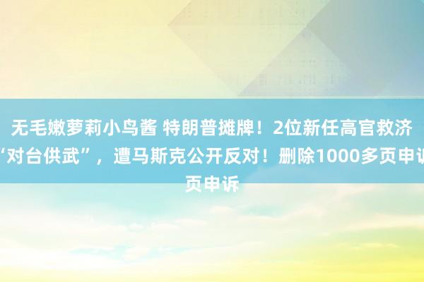 无毛嫩萝莉小鸟酱 特朗普摊牌！2位新任高官救济“对台供武”，遭马斯克公开反对！删除1000多页申诉