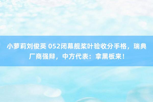 小萝莉刘俊英 052闭幕舰桨叶验收分手格，瑞典厂商强辩，中方代表：拿黑板来！