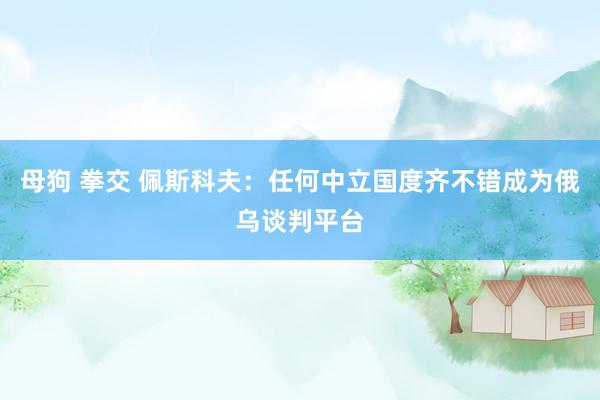母狗 拳交 佩斯科夫：任何中立国度齐不错成为俄乌谈判平台