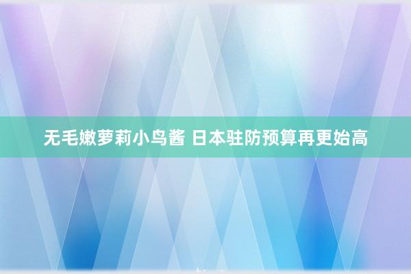 无毛嫩萝莉小鸟酱 日本驻防预算再更始高