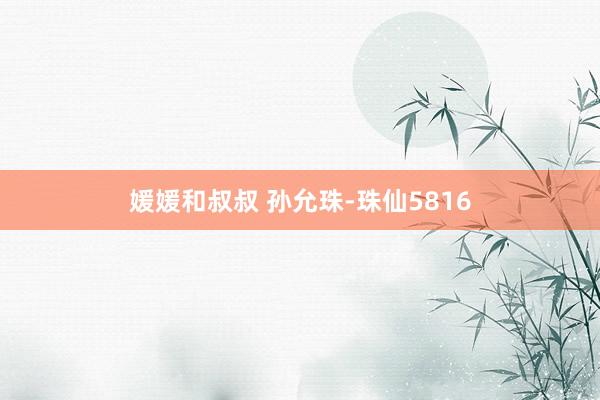 媛媛和叔叔 孙允珠-珠仙5816