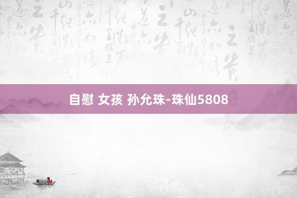 自慰 女孩 孙允珠-珠仙5808