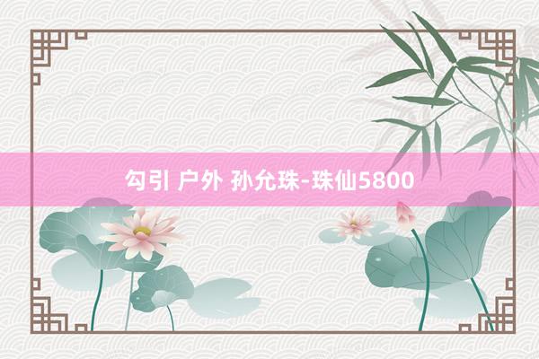 勾引 户外 孙允珠-珠仙5800