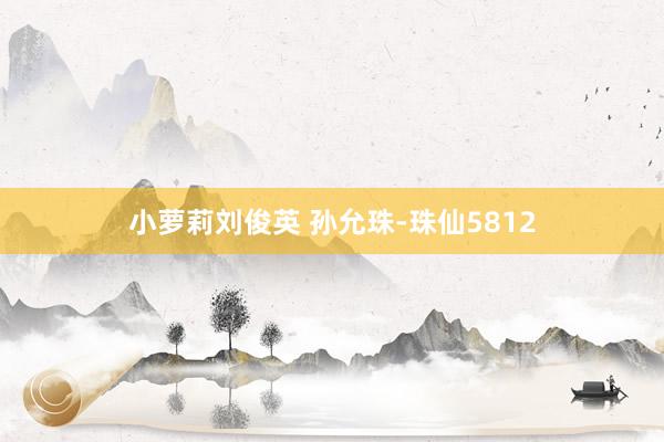 小萝莉刘俊英 孙允珠-珠仙5812