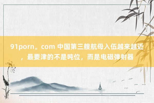 91porn。com 中国第三艘航母入伍越来越近，最要津的不是吨位，而是电磁弹射器