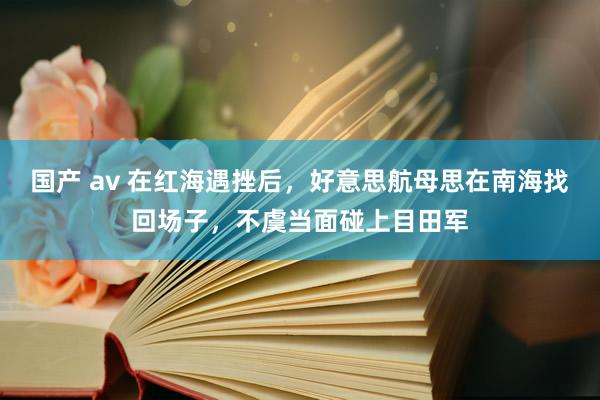 国产 av 在红海遇挫后，好意思航母思在南海找回场子，不虞当面碰上目田军