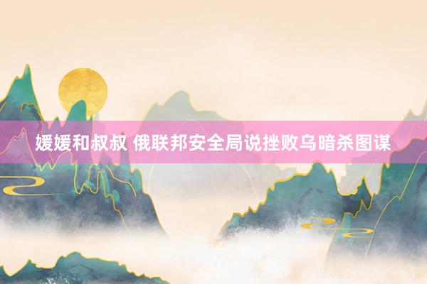 媛媛和叔叔 俄联邦安全局说挫败乌暗杀图谋