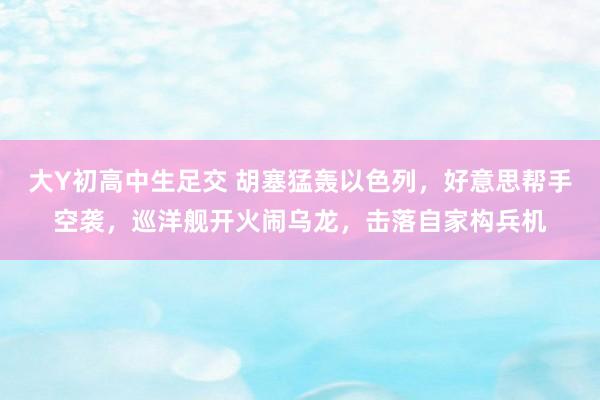 大Y初高中生足交 胡塞猛轰以色列，好意思帮手空袭，巡洋舰开火闹乌龙，击落自家构兵机