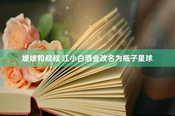 媛媛和叔叔 江小白酒业改名为瓶子星球