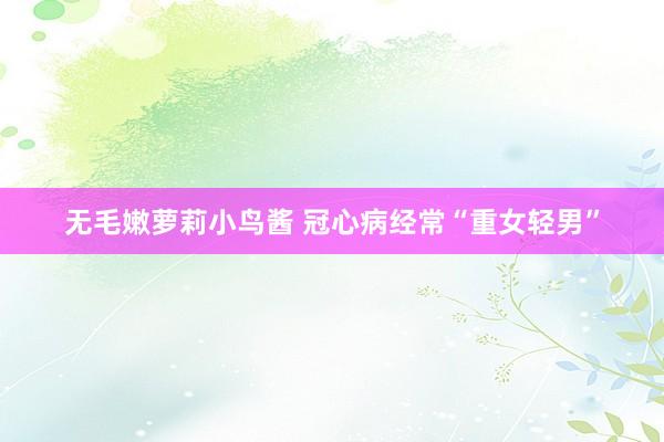 无毛嫩萝莉小鸟酱 冠心病经常“重女轻男”