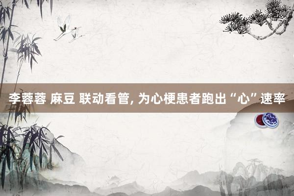 李蓉蓉 麻豆 联动看管, 为心梗患者跑出“心”速率