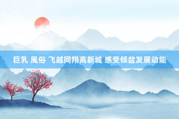 巨乳 風俗 飞越同翔高新城 感受倾盆发展动能