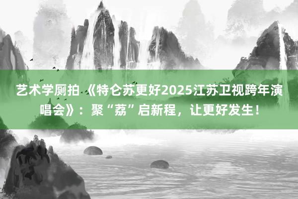 艺术学厕拍 《特仑苏更好2025江苏卫视跨年演唱会》：聚“荔”启新程，让更好发生！