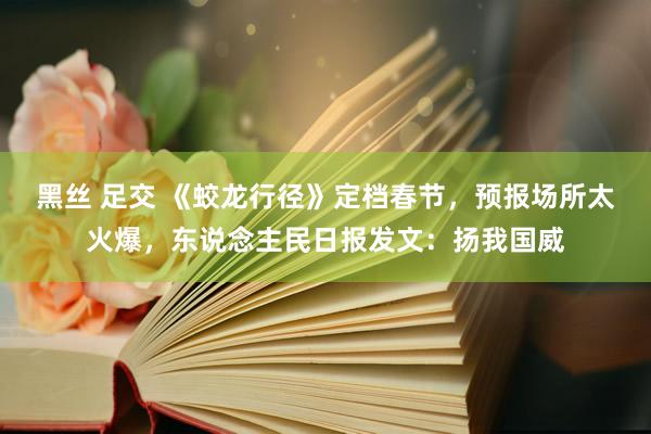 黑丝 足交 《蛟龙行径》定档春节，预报场所太火爆，东说念主民日报发文：扬我国威
