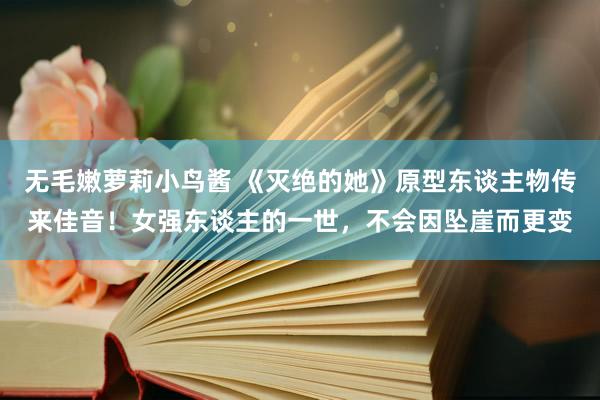 无毛嫩萝莉小鸟酱 《灭绝的她》原型东谈主物传来佳音！女强东谈主的一世，不会因坠崖而更变