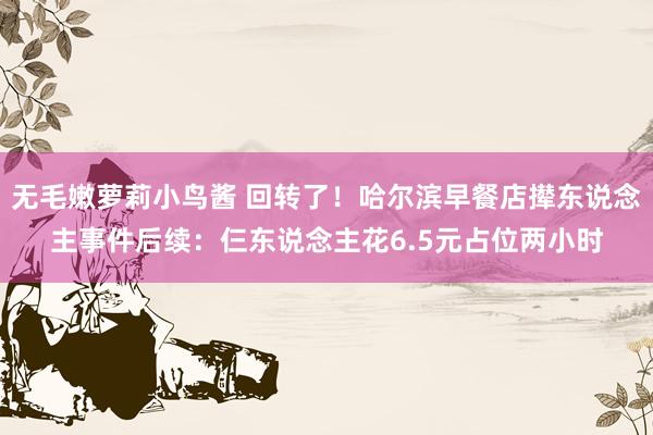 无毛嫩萝莉小鸟酱 回转了！哈尔滨早餐店撵东说念主事件后续：仨东说念主花6.5元占位两小时
