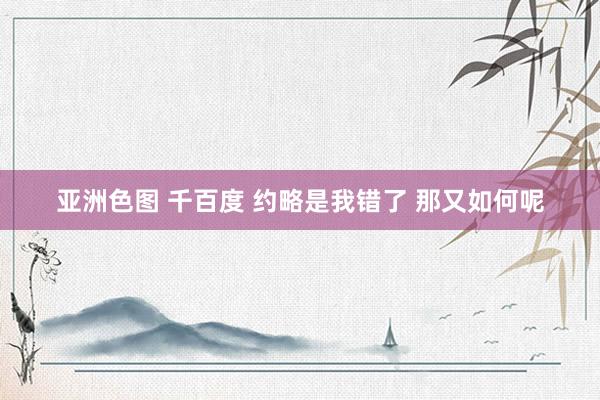 亚洲色图 千百度 约略是我错了 那又如何呢