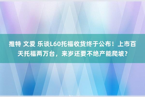 推特 文爱 乐谈L60托福收货终于公布！上市百天托福两万台，来岁还要不绝产能爬坡？