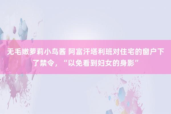 无毛嫩萝莉小鸟酱 阿富汗塔利班对住宅的窗户下了禁令，“以免看到妇女的身影”