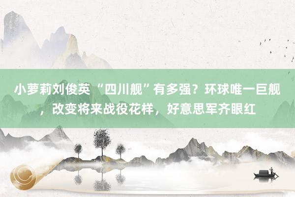 小萝莉刘俊英 “四川舰”有多强？环球唯一巨舰，改变将来战役花样，好意思军齐眼红