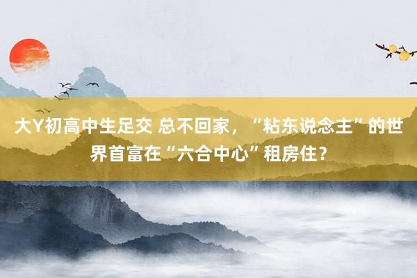 大Y初高中生足交 总不回家，“粘东说念主”的世界首富在“六合中心”租房住？