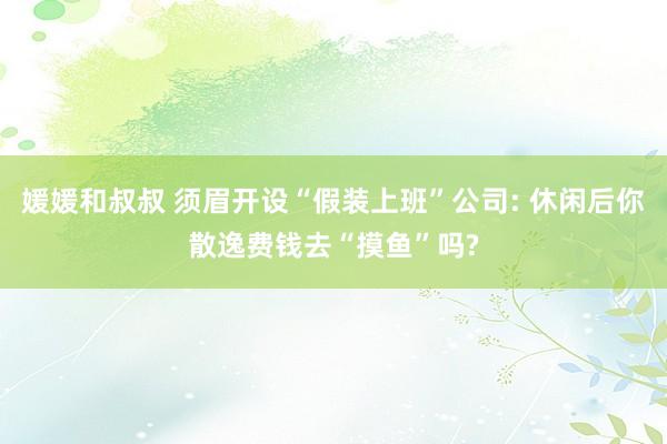 媛媛和叔叔 须眉开设“假装上班”公司: 休闲后你散逸费钱去“摸鱼”吗?