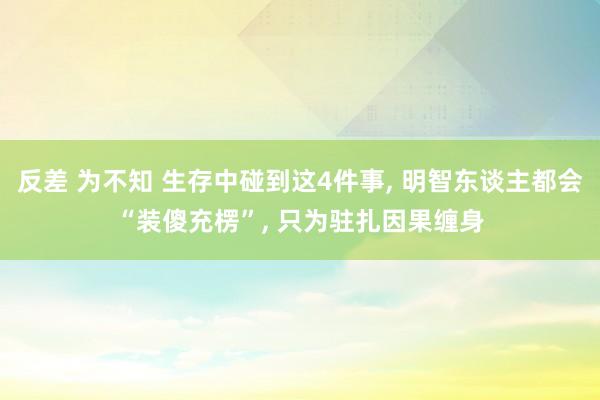 反差 为不知 生存中碰到这4件事, 明智东谈主都会“装傻充楞”, 只为驻扎因果缠身