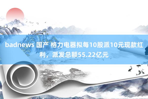 badnews 国产 格力电器拟每10股派10元现款红利，派发总额55.22亿元