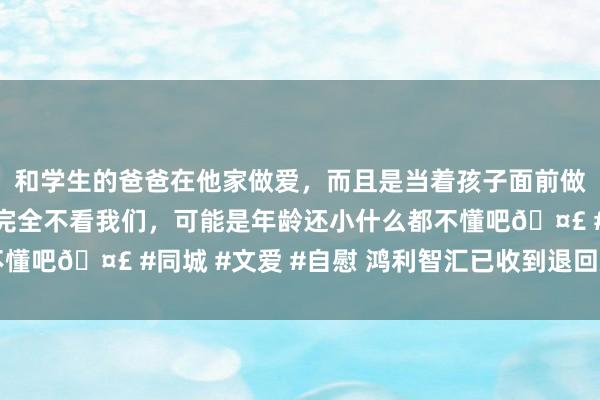 和学生的爸爸在他家做爱，而且是当着孩子面前做爱，太刺激了，孩子完全不看我们，可能是年龄还小什么都不懂吧🤣 #同城 #文爱 #自慰 鸿利智汇已收到退回款695万元