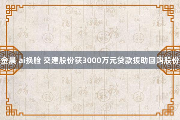金晨 ai换脸 交建股份获3000万元贷款援助回购股份