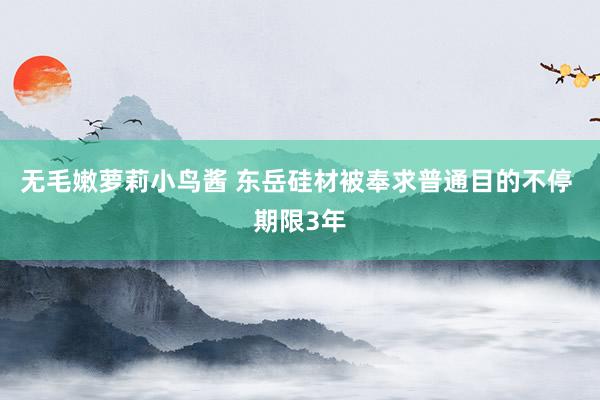 无毛嫩萝莉小鸟酱 东岳硅材被奉求普通目的不停 期限3年