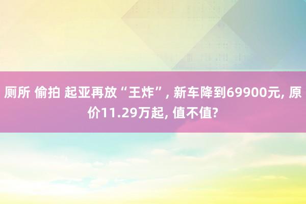 厕所 偷拍 起亚再放“王炸”, 新车降到69900元, 原价11.29万起, 值不值?