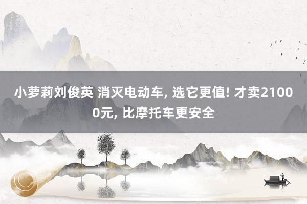 小萝莉刘俊英 消灭电动车, 选它更值! 才卖21000元, 比摩托车更安全