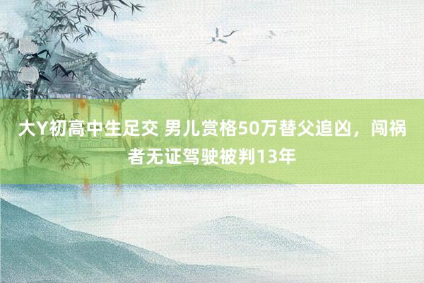 大Y初高中生足交 男儿赏格50万替父追凶，闯祸者无证驾驶被判13年