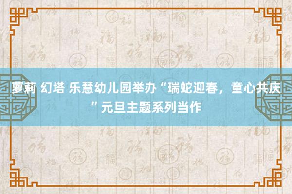 萝莉 幻塔 乐慧幼儿园举办“瑞蛇迎春，童心共庆”元旦主题系列当作