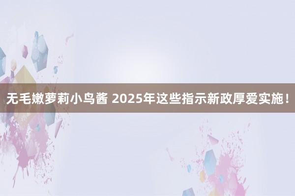 无毛嫩萝莉小鸟酱 2025年这些指示新政厚爱实施！