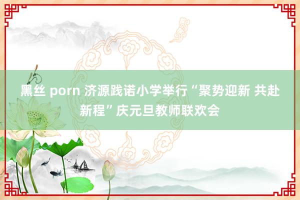 黑丝 porn 济源践诺小学举行“聚势迎新 共赴新程”庆元旦教师联欢会