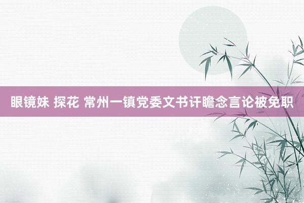 眼镜妹 探花 常州一镇党委文书讦瞻念言论被免职