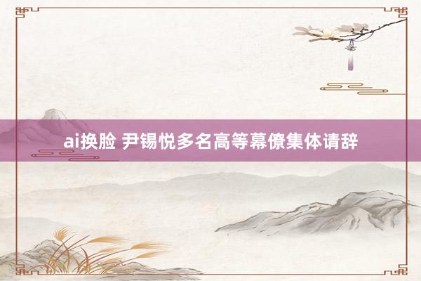ai换脸 尹锡悦多名高等幕僚集体请辞