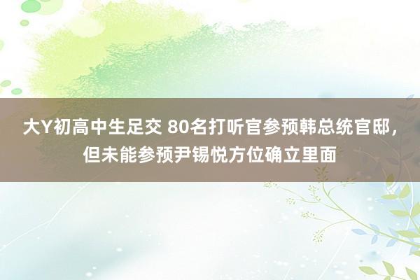 大Y初高中生足交 80名打听官参预韩总统官邸，但未能参预尹锡悦方位确立里面