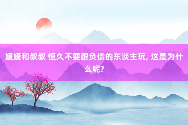 媛媛和叔叔 恒久不要跟负债的东谈主玩, 这是为什么呢?