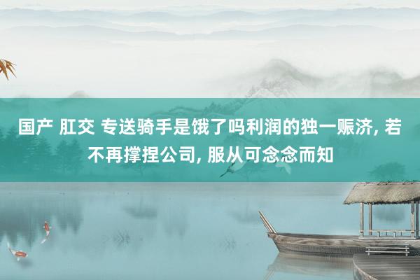 国产 肛交 专送骑手是饿了吗利润的独一赈济, 若不再撑捏公司, 服从可念念而知