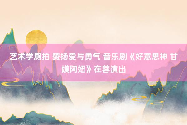 艺术学厕拍 赞扬爱与勇气 音乐剧《好意思神 甘嫫阿妞》在蓉演出