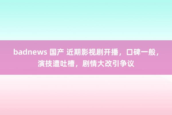 badnews 国产 近期影视剧开播，口碑一般，演技遭吐槽，剧情大改引争议