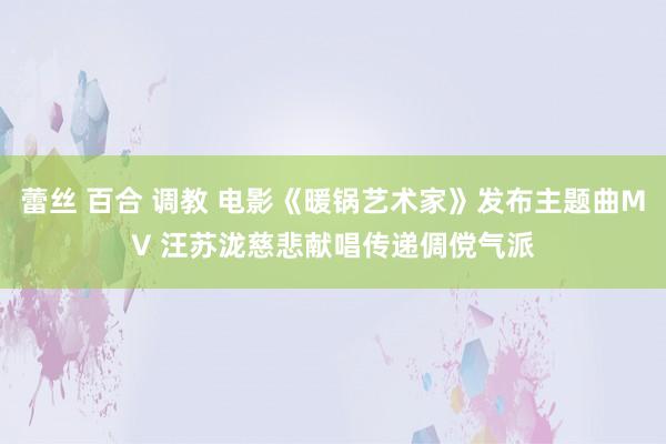 蕾丝 百合 调教 电影《暖锅艺术家》发布主题曲MV 汪苏泷慈悲献唱传递倜傥气派