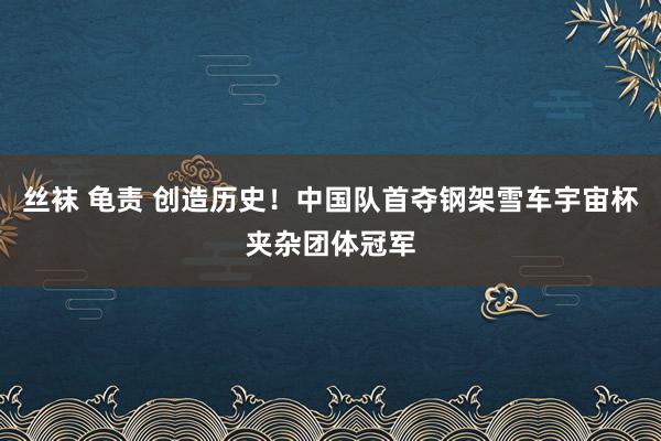 丝袜 龟责 创造历史！中国队首夺钢架雪车宇宙杯夹杂团体冠军