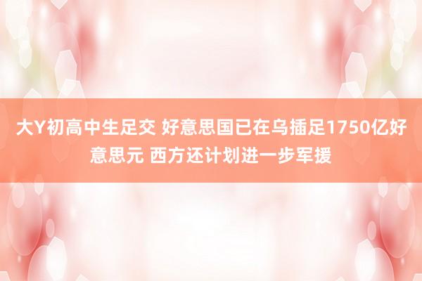 大Y初高中生足交 好意思国已在乌插足1750亿好意思元 西方还计划进一步军援