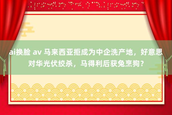 ai换脸 av 马来西亚拒成为中企洗产地，好意思对华光伏绞杀，马得利后获兔烹狗？