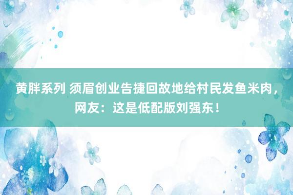 黄胖系列 须眉创业告捷回故地给村民发鱼米肉，网友：这是低配版刘强东！