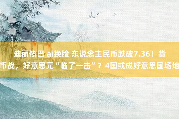迪丽热巴 ai换脸 东说念主民币跌破7.36！货币战，好意思元“临了一击”？4国或成好意思国场地